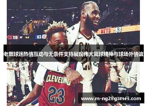 老詹球迷热情互动与无条件支持展现伟大篮球精神与球场外情谊 老詹球迷热情互动与无条件支持展现伟大篮球精神与球场外情谊