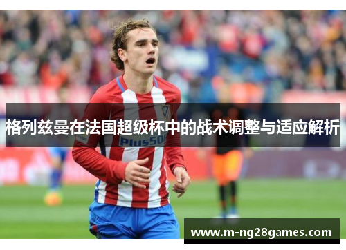 格列兹曼在法国超级杯中的战术调整与适应解析