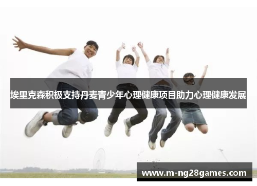 埃里克森积极支持丹麦青少年心理健康项目助力心理健康发展 埃里克森积极支持丹麦青少年心理健康项目助力心理健康发展