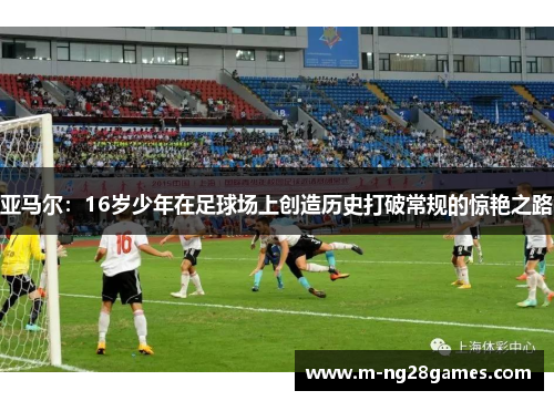 亚马尔：16岁少年在足球场上创造历史打破常规的惊艳之路