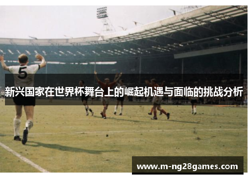 新兴国家在世界杯舞台上的崛起机遇与面临的挑战分析