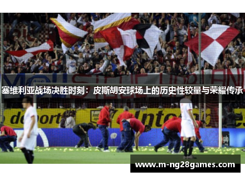 塞维利亚战场决胜时刻：皮斯胡安球场上的历史性较量与荣耀传承