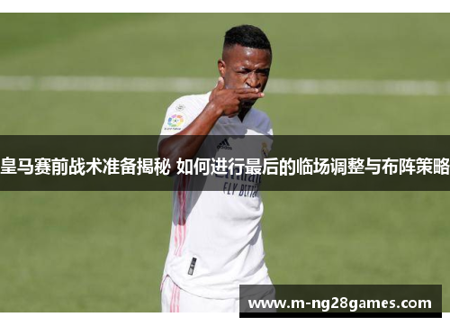 皇马赛前战术准备揭秘 如何进行最后的临场调整与布阵策略