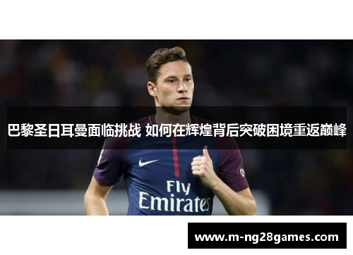 巴黎圣日耳曼面临挑战 如何在辉煌背后突破困境重返巅峰