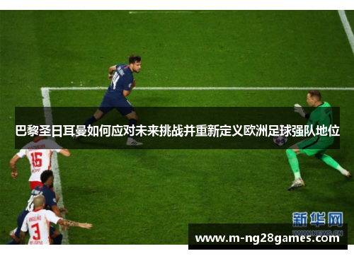 巴黎圣日耳曼如何应对未来挑战并重新定义欧洲足球强队地位