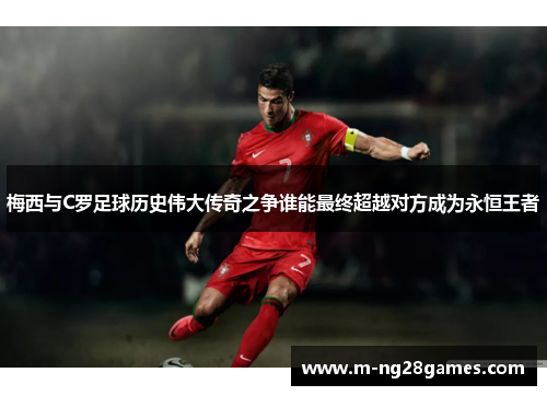 梅西与C罗足球历史伟大传奇之争谁能最终超越对方成为永恒王者 梅西与C罗足球历史伟大传奇之争谁能最终超越对方成为永恒王者