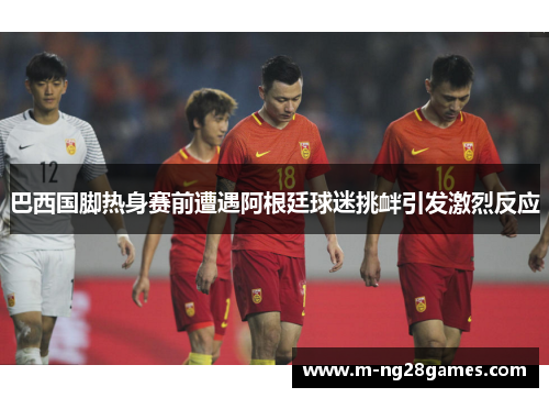 巴西国脚热身赛前遭遇阿根廷球迷挑衅引发激烈反应