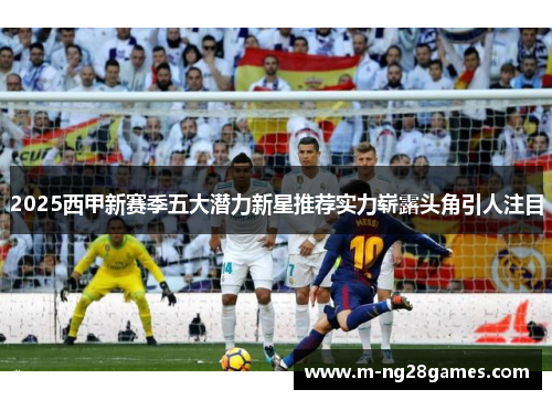 2025西甲新赛季五大潜力新星推荐实力崭露头角引人注目