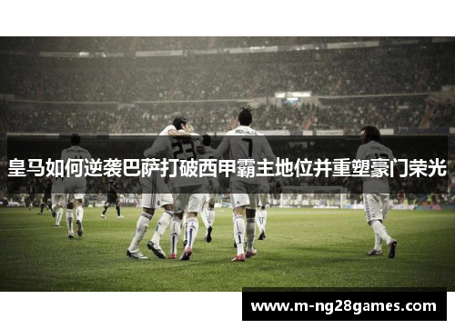 皇马如何逆袭巴萨打破西甲霸主地位并重塑豪门荣光