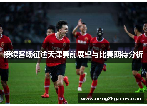 接续客场征途天津赛前展望与比赛期待分析 接续客场征途天津赛前展望与比赛期待分析