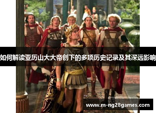 如何解读亚历山大大帝创下的多项历史记录及其深远影响 如何解读亚历山大大帝创下的多项历史记录及其深远影响