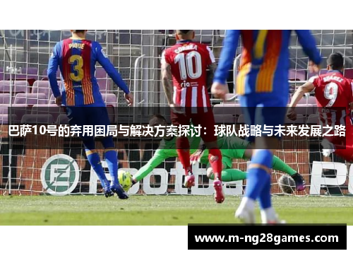 巴萨10号的弃用困局与解决方案探讨:球队战略与未来发展之路 巴萨10号的弃用困局与解决方案探讨:球队战略与未来发展之路