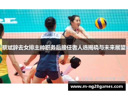 蔡斌辞去女排主帅职务后接任者人选揭晓与未来展望