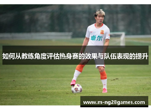 如何从教练角度评估热身赛的效果与队伍表现的提升