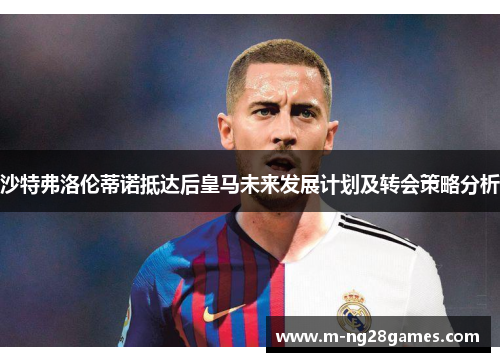 沙特弗洛伦蒂诺抵达后皇马未来发展计划及转会策略分析