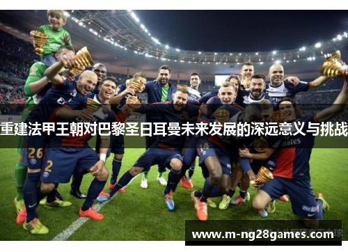 重建法甲王朝对巴黎圣日耳曼未来发展的深远意义与挑战 重建法甲王朝对巴黎圣日耳曼未来发展的深远意义与挑战