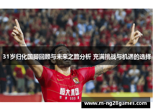 31岁归化国脚回顾与未来之路分析 充满挑战与机遇的选择