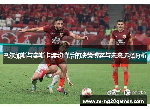 巴尔加斯与奥斯卡续约背后的决策博弈与未来选择分析