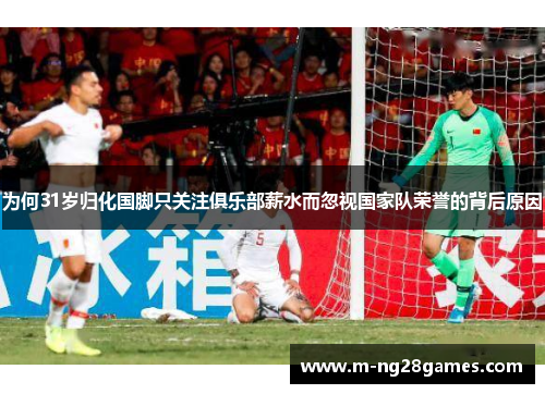 为何31岁归化国脚只关注俱乐部薪水而忽视国家队荣誉的背后原因