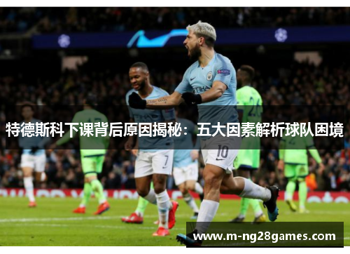 特德斯科下课背后原因揭秘：五大因素解析球队困境