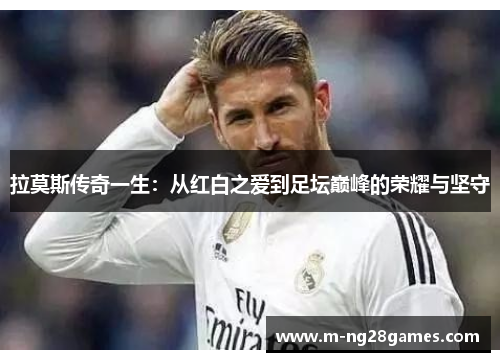 拉莫斯传奇一生:从红白之爱到足坛巅峰的荣耀与坚守 拉莫斯传奇一生:从红白之爱到足坛巅峰的荣耀与坚守