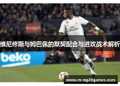 维尼修斯与姆巴佩的默契配合与进攻战术解析