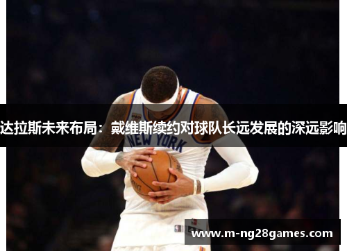 达拉斯未来布局：戴维斯续约对球队长远发展的深远影响