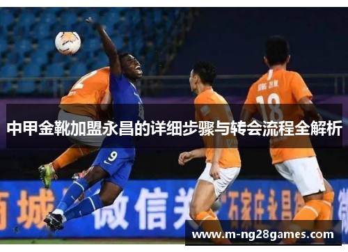 中甲金靴加盟永昌的详细步骤与转会流程全解析 中甲金靴加盟永昌的详细步骤与转会流程全解析