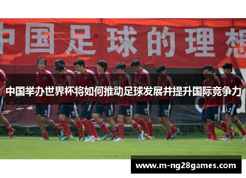 中国举办世界杯将如何推动足球发展并提升国际竞争力 中国举办世界杯将如何推动足球发展并提升国际竞争力