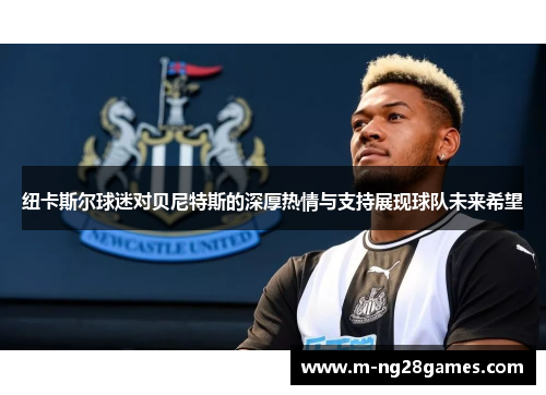 纽卡斯尔球迷对贝尼特斯的深厚热情与支持展现球队未来希望