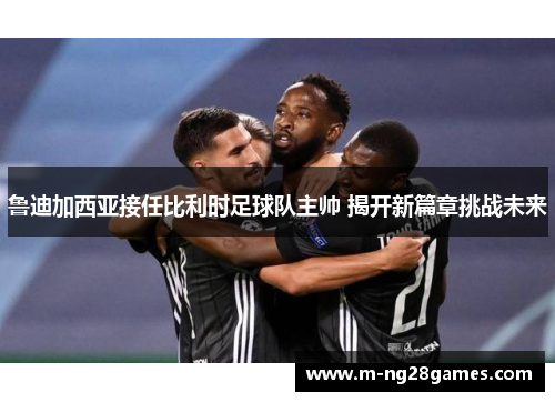 鲁迪加西亚接任比利时足球队主帅 揭开新篇章挑战未来