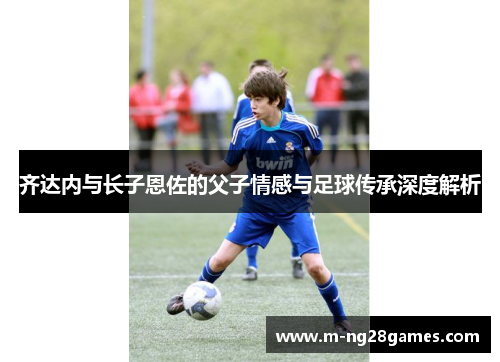 齐达内与长子恩佐的父子情感与足球传承深度解析 齐达内与长子恩佐的父子情感与足球传承深度解析