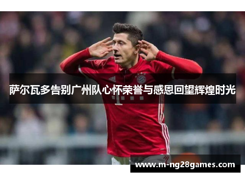 萨尔瓦多告别广州队心怀荣誉与感恩回望辉煌时光