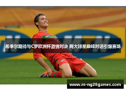 希季尔期待与C罗欧洲杯激情对决 两大球星巅峰对话引爆赛场 希季尔期待与C罗欧洲杯激情对决 两大球星巅峰对话引爆赛场
