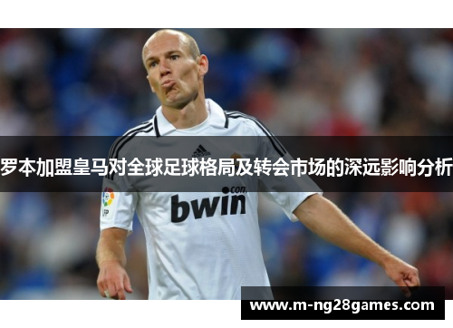 罗本加盟皇马对全球足球格局及转会市场的深远影响分析