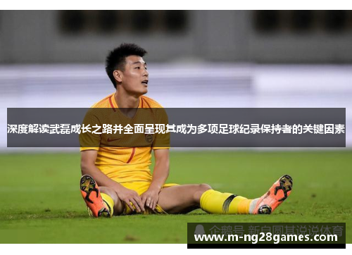 深度解读武磊成长之路并全面呈现其成为多项足球纪录保持者的关键因素