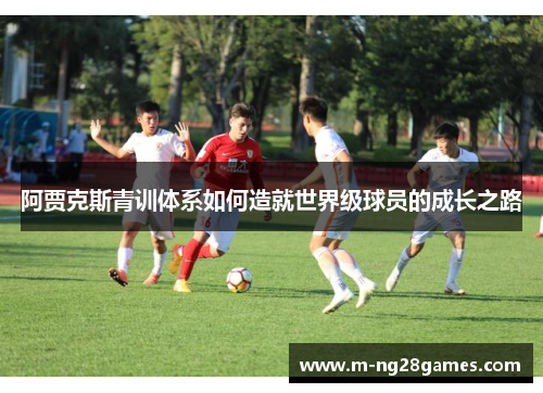 阿贾克斯青训体系如何造就世界级球员的成长之路 阿贾克斯青训体系如何造就世界级球员的成长之路