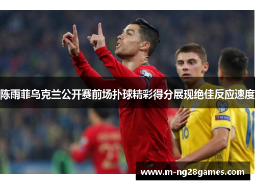 陈雨菲乌克兰公开赛前场扑球精彩得分展现绝佳反应速度