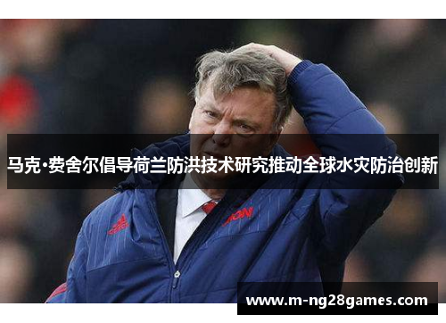 马克·费舍尔倡导荷兰防洪技术研究推动全球水灾防治创新 马克·费舍尔倡导荷兰防洪技术研究推动全球水灾防治创新